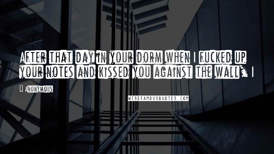 Anonymous Quotes: After that day in your dorm when I fucked up your notes and kissed you against the wall, I