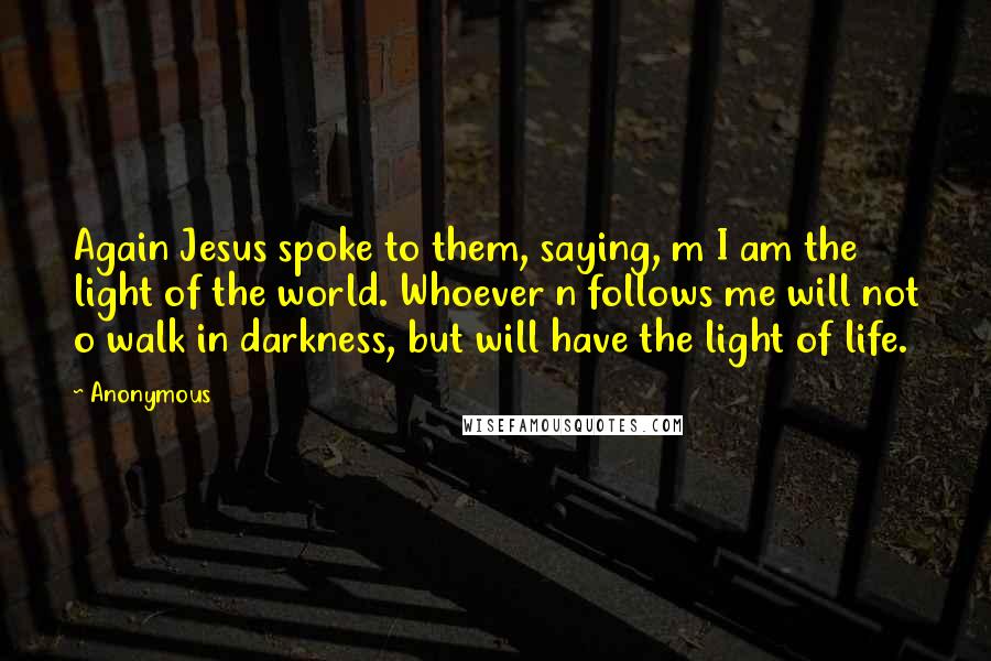 Anonymous Quotes: Again Jesus spoke to them, saying, m I am the light of the world. Whoever n follows me will not o walk in darkness, but will have the light of life.