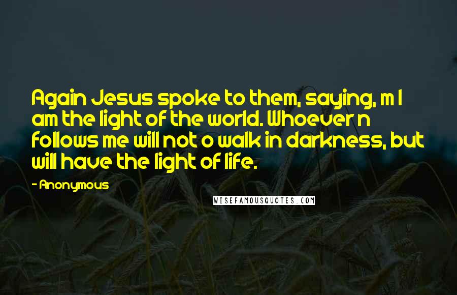 Anonymous Quotes: Again Jesus spoke to them, saying, m I am the light of the world. Whoever n follows me will not o walk in darkness, but will have the light of life.