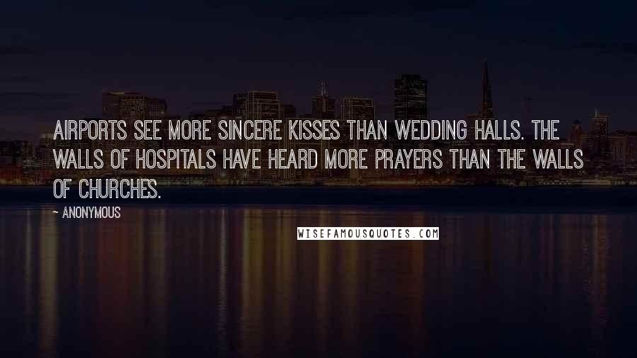 Anonymous Quotes: Airports see more sincere kisses than wedding halls. The walls of hospitals have heard more prayers than the walls of churches.