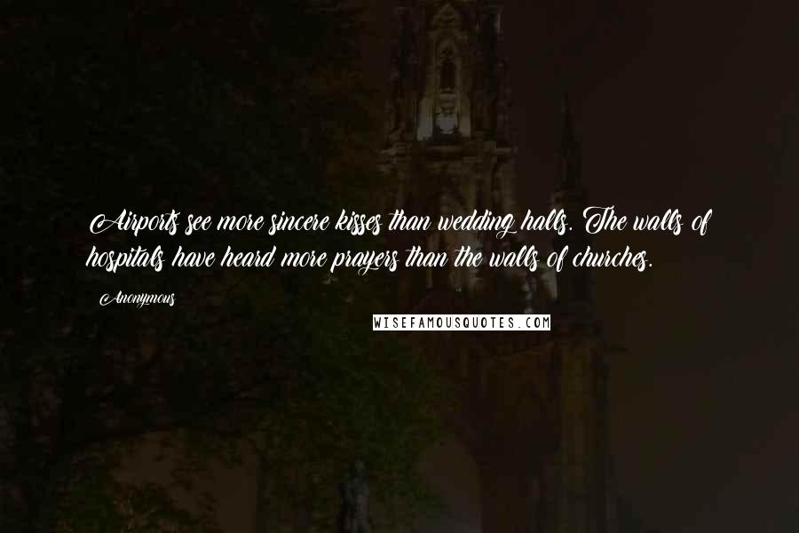 Anonymous Quotes: Airports see more sincere kisses than wedding halls. The walls of hospitals have heard more prayers than the walls of churches.