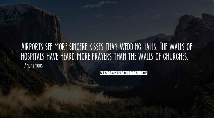 Anonymous Quotes: Airports see more sincere kisses than wedding halls. The walls of hospitals have heard more prayers than the walls of churches.