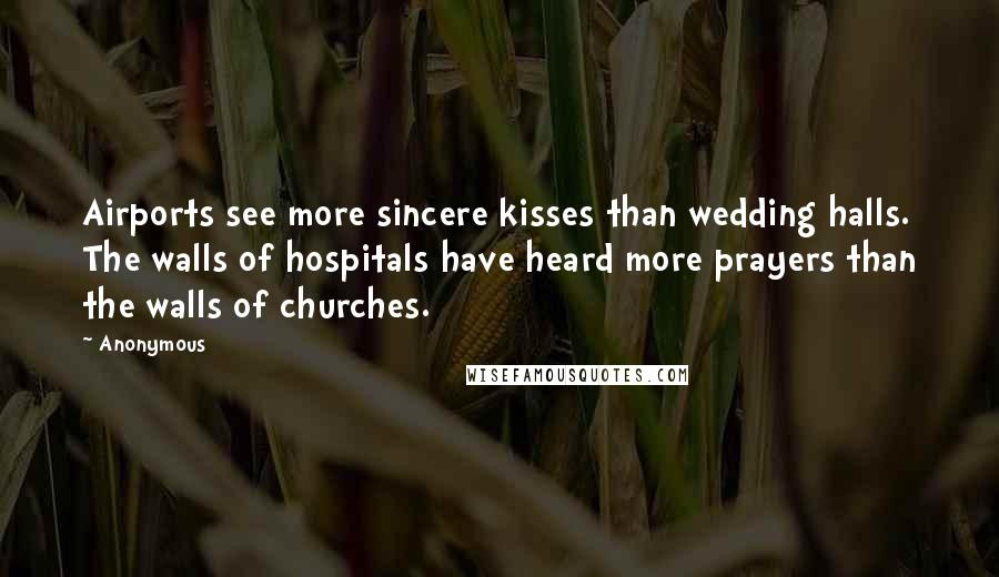 Anonymous Quotes: Airports see more sincere kisses than wedding halls. The walls of hospitals have heard more prayers than the walls of churches.