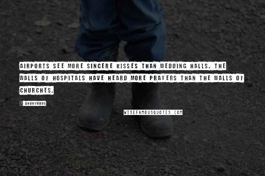 Anonymous Quotes: Airports see more sincere kisses than wedding halls. The walls of hospitals have heard more prayers than the walls of churches.