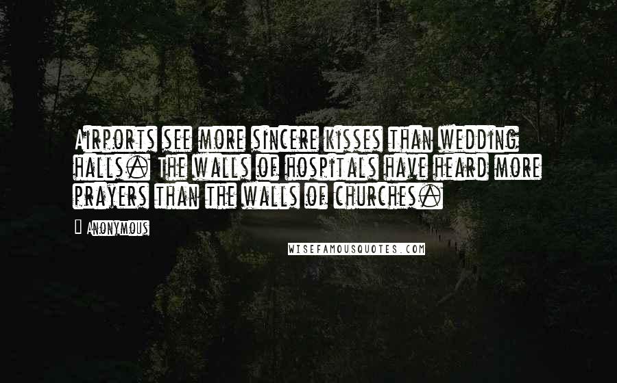 Anonymous Quotes: Airports see more sincere kisses than wedding halls. The walls of hospitals have heard more prayers than the walls of churches.