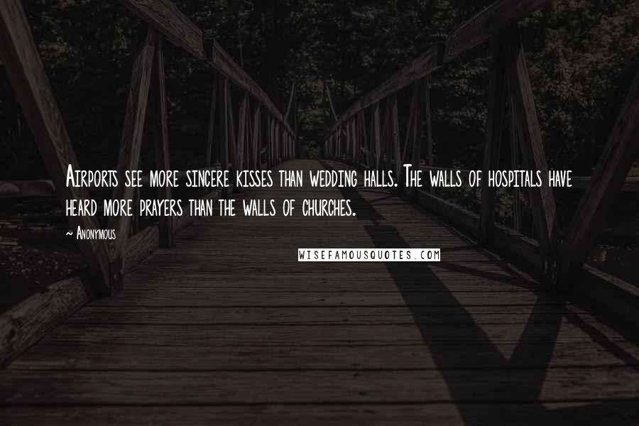 Anonymous Quotes: Airports see more sincere kisses than wedding halls. The walls of hospitals have heard more prayers than the walls of churches.