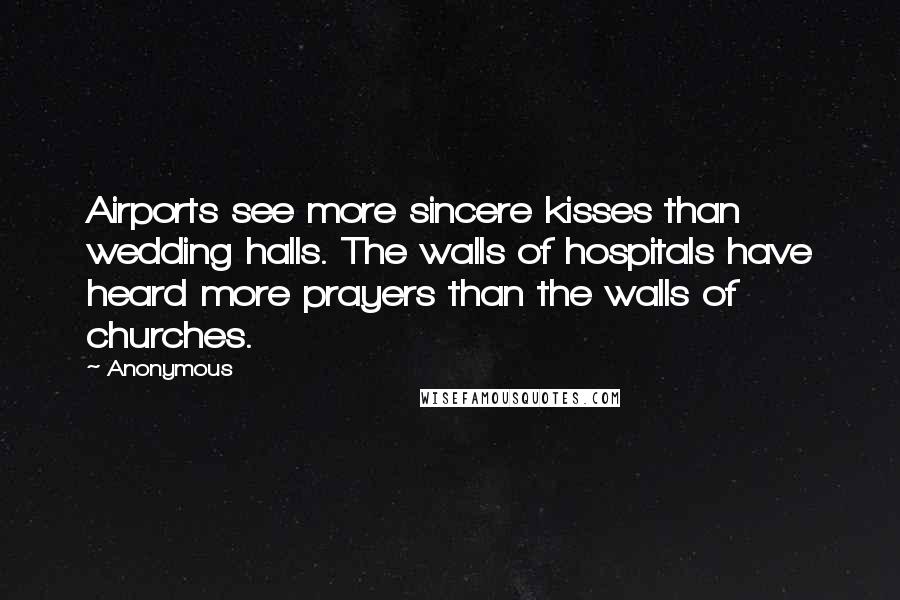 Anonymous Quotes: Airports see more sincere kisses than wedding halls. The walls of hospitals have heard more prayers than the walls of churches.