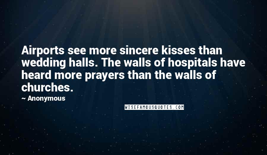 Anonymous Quotes: Airports see more sincere kisses than wedding halls. The walls of hospitals have heard more prayers than the walls of churches.