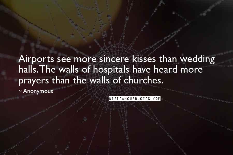 Anonymous Quotes: Airports see more sincere kisses than wedding halls. The walls of hospitals have heard more prayers than the walls of churches.