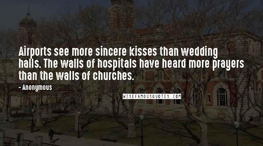 Anonymous Quotes: Airports see more sincere kisses than wedding halls. The walls of hospitals have heard more prayers than the walls of churches.