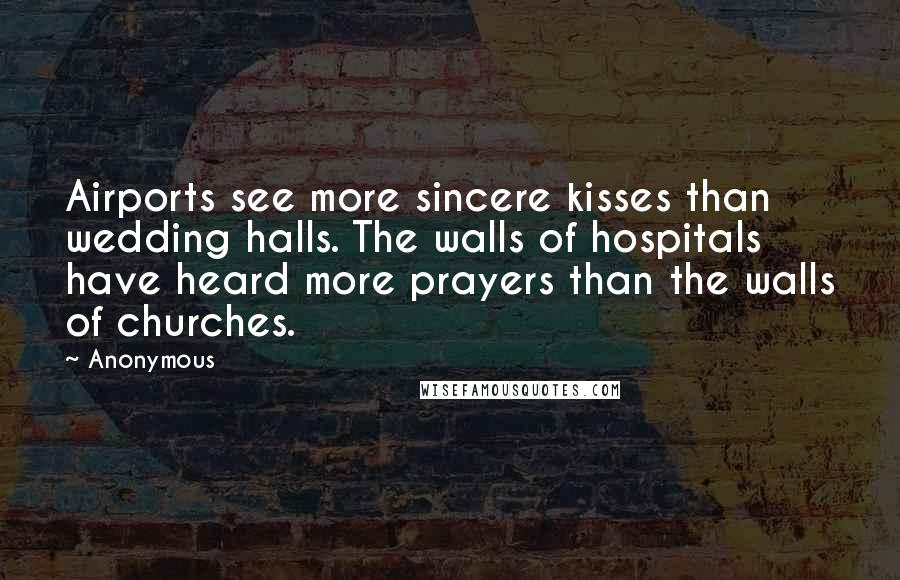 Anonymous Quotes: Airports see more sincere kisses than wedding halls. The walls of hospitals have heard more prayers than the walls of churches.