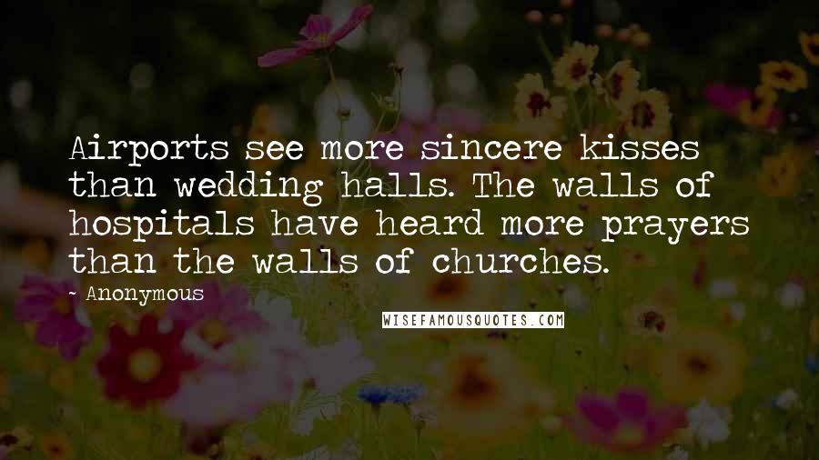 Anonymous Quotes: Airports see more sincere kisses than wedding halls. The walls of hospitals have heard more prayers than the walls of churches.