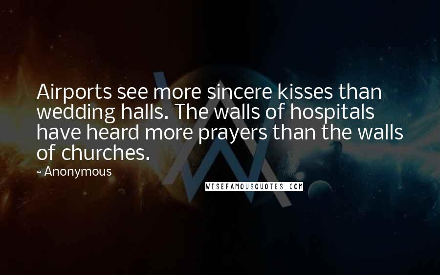 Anonymous Quotes: Airports see more sincere kisses than wedding halls. The walls of hospitals have heard more prayers than the walls of churches.