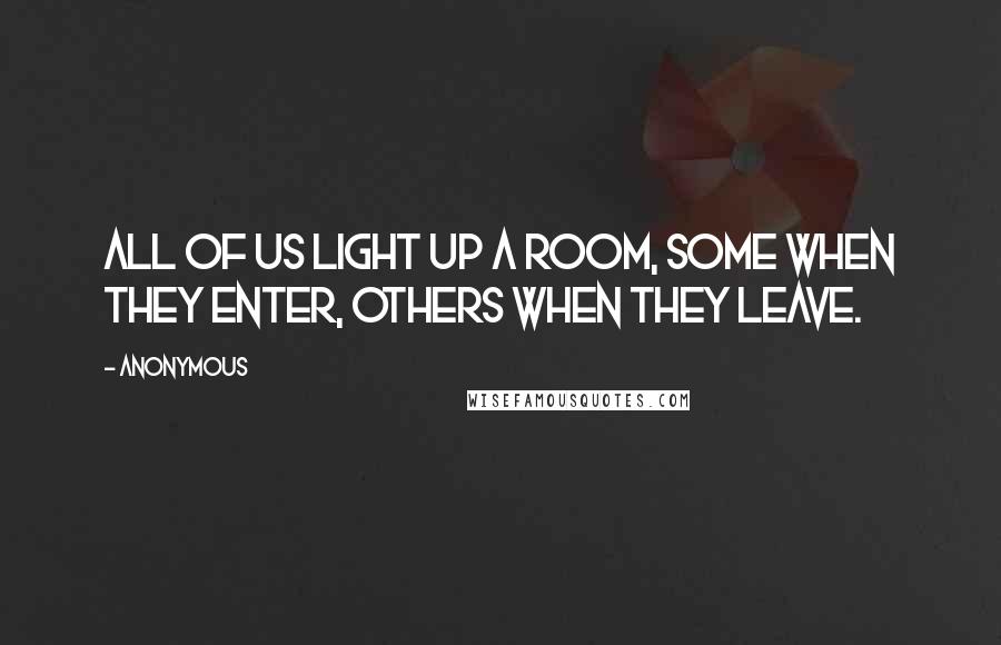 Anonymous Quotes: All of us light up a room, some when they enter, others when they leave.