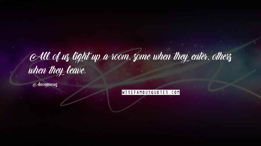 Anonymous Quotes: All of us light up a room, some when they enter, others when they leave.