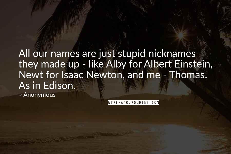 Anonymous Quotes: All our names are just stupid nicknames they made up - like Alby for Albert Einstein, Newt for Isaac Newton, and me - Thomas. As in Edison.