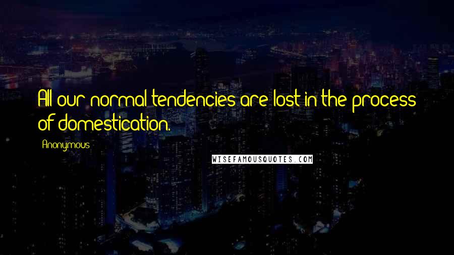 Anonymous Quotes: All our normal tendencies are lost in the process of domestication.