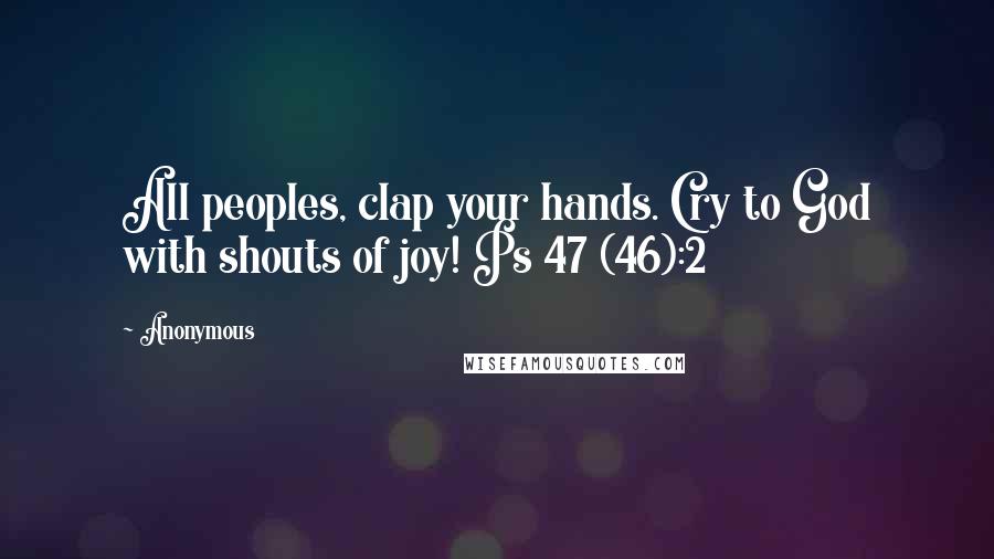 Anonymous Quotes: All peoples, clap your hands. Cry to God with shouts of joy! Ps 47 (46):2