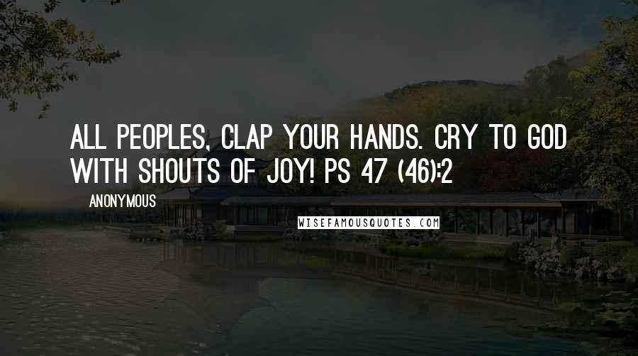 Anonymous Quotes: All peoples, clap your hands. Cry to God with shouts of joy! Ps 47 (46):2