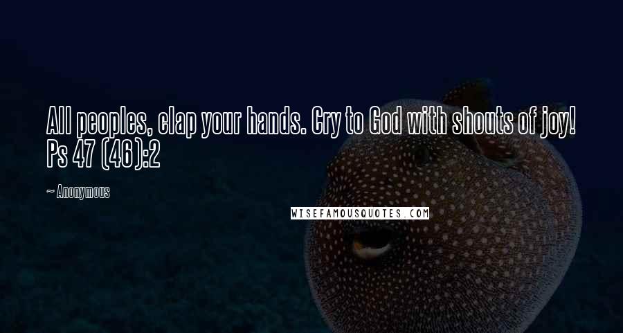 Anonymous Quotes: All peoples, clap your hands. Cry to God with shouts of joy! Ps 47 (46):2