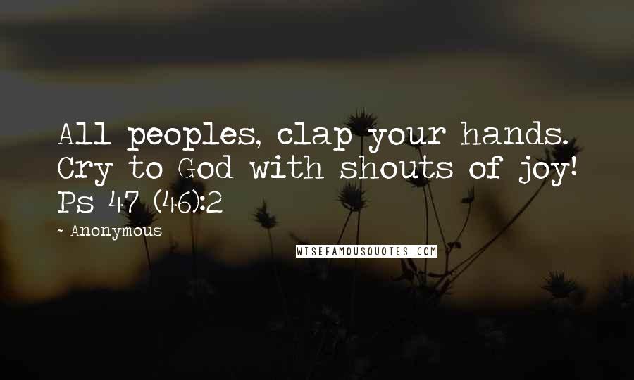 Anonymous Quotes: All peoples, clap your hands. Cry to God with shouts of joy! Ps 47 (46):2