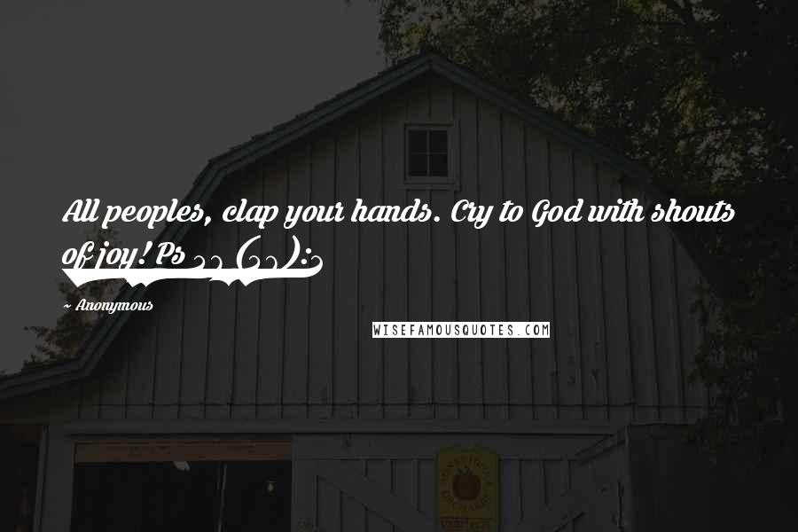 Anonymous Quotes: All peoples, clap your hands. Cry to God with shouts of joy! Ps 47 (46):2