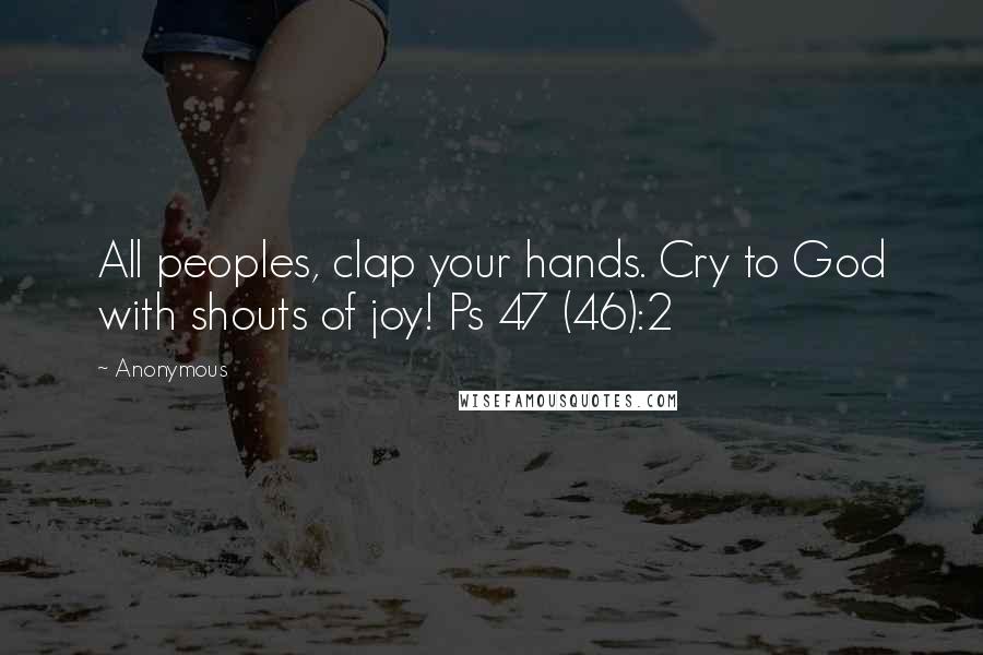 Anonymous Quotes: All peoples, clap your hands. Cry to God with shouts of joy! Ps 47 (46):2