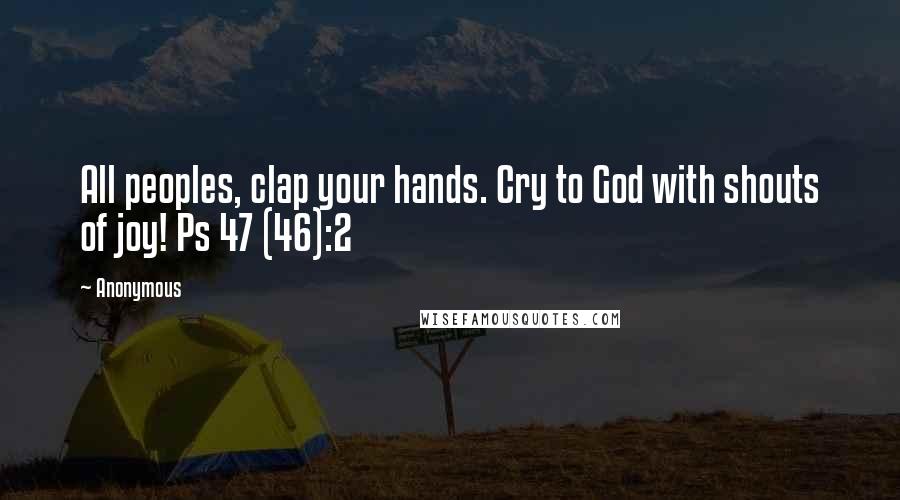 Anonymous Quotes: All peoples, clap your hands. Cry to God with shouts of joy! Ps 47 (46):2