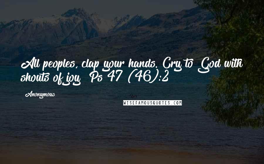 Anonymous Quotes: All peoples, clap your hands. Cry to God with shouts of joy! Ps 47 (46):2