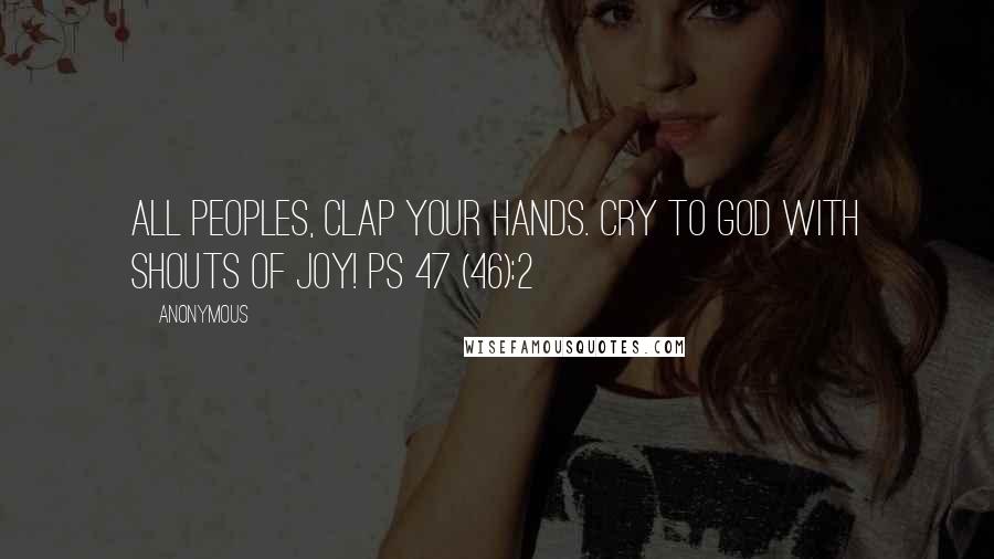 Anonymous Quotes: All peoples, clap your hands. Cry to God with shouts of joy! Ps 47 (46):2