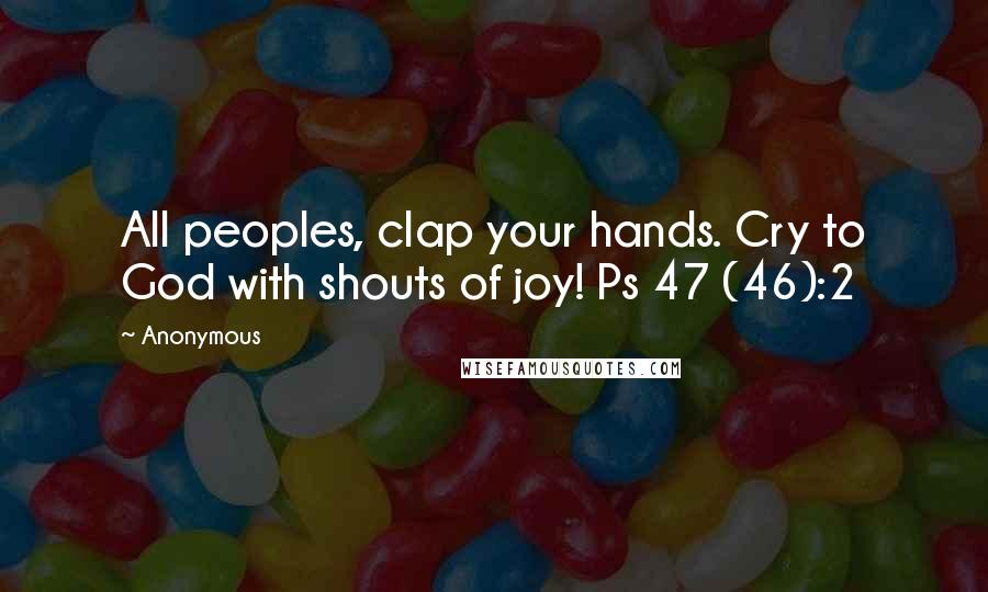 Anonymous Quotes: All peoples, clap your hands. Cry to God with shouts of joy! Ps 47 (46):2