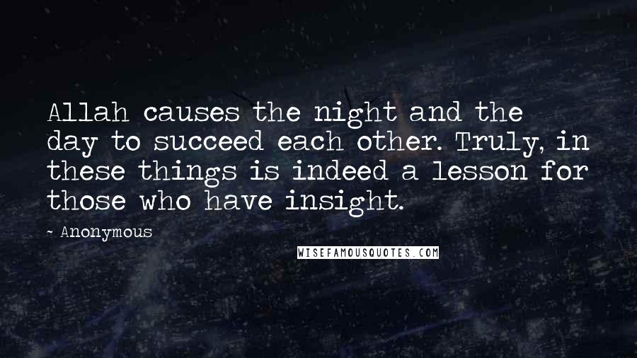 Anonymous Quotes: Allah causes the night and the day to succeed each other. Truly, in these things is indeed a lesson for those who have insight.