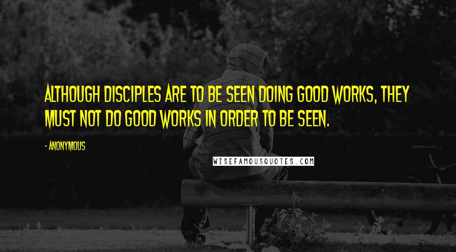 Anonymous Quotes: ALTHOUGH DISCIPLES ARE TO BE SEEN DOING GOOD WORKS, THEY MUST NOT DO GOOD WORKS IN ORDER TO BE SEEN.