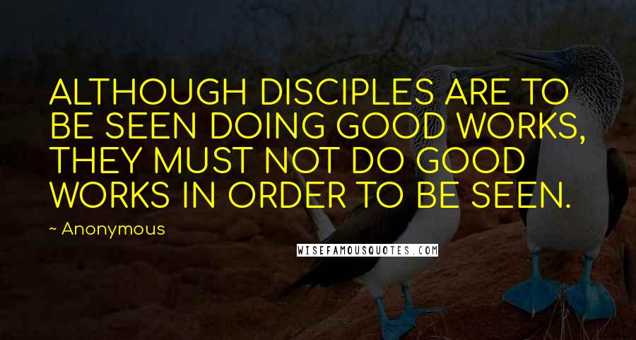 Anonymous Quotes: ALTHOUGH DISCIPLES ARE TO BE SEEN DOING GOOD WORKS, THEY MUST NOT DO GOOD WORKS IN ORDER TO BE SEEN.