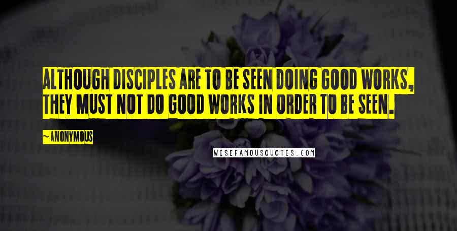 Anonymous Quotes: ALTHOUGH DISCIPLES ARE TO BE SEEN DOING GOOD WORKS, THEY MUST NOT DO GOOD WORKS IN ORDER TO BE SEEN.