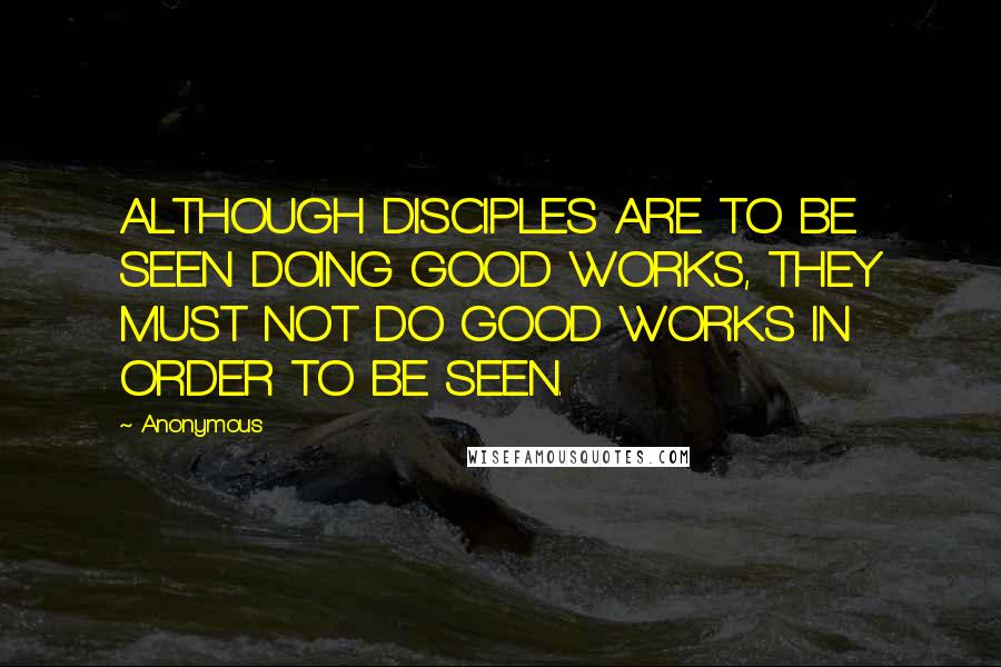 Anonymous Quotes: ALTHOUGH DISCIPLES ARE TO BE SEEN DOING GOOD WORKS, THEY MUST NOT DO GOOD WORKS IN ORDER TO BE SEEN.