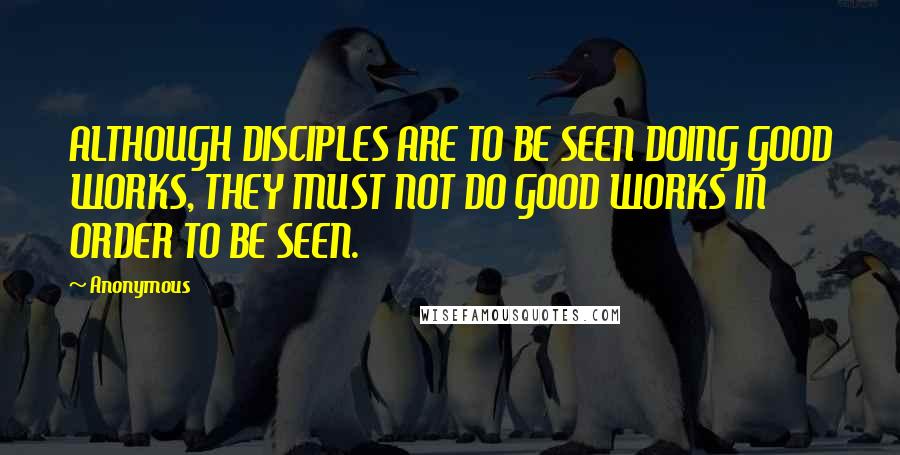 Anonymous Quotes: ALTHOUGH DISCIPLES ARE TO BE SEEN DOING GOOD WORKS, THEY MUST NOT DO GOOD WORKS IN ORDER TO BE SEEN.