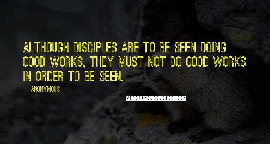 Anonymous Quotes: ALTHOUGH DISCIPLES ARE TO BE SEEN DOING GOOD WORKS, THEY MUST NOT DO GOOD WORKS IN ORDER TO BE SEEN.