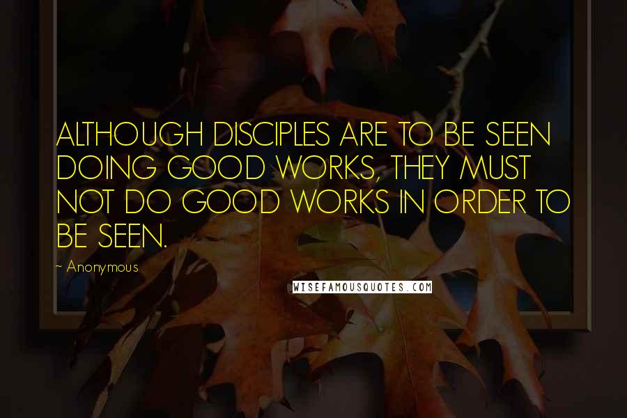 Anonymous Quotes: ALTHOUGH DISCIPLES ARE TO BE SEEN DOING GOOD WORKS, THEY MUST NOT DO GOOD WORKS IN ORDER TO BE SEEN.