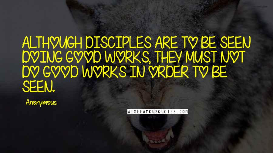 Anonymous Quotes: ALTHOUGH DISCIPLES ARE TO BE SEEN DOING GOOD WORKS, THEY MUST NOT DO GOOD WORKS IN ORDER TO BE SEEN.