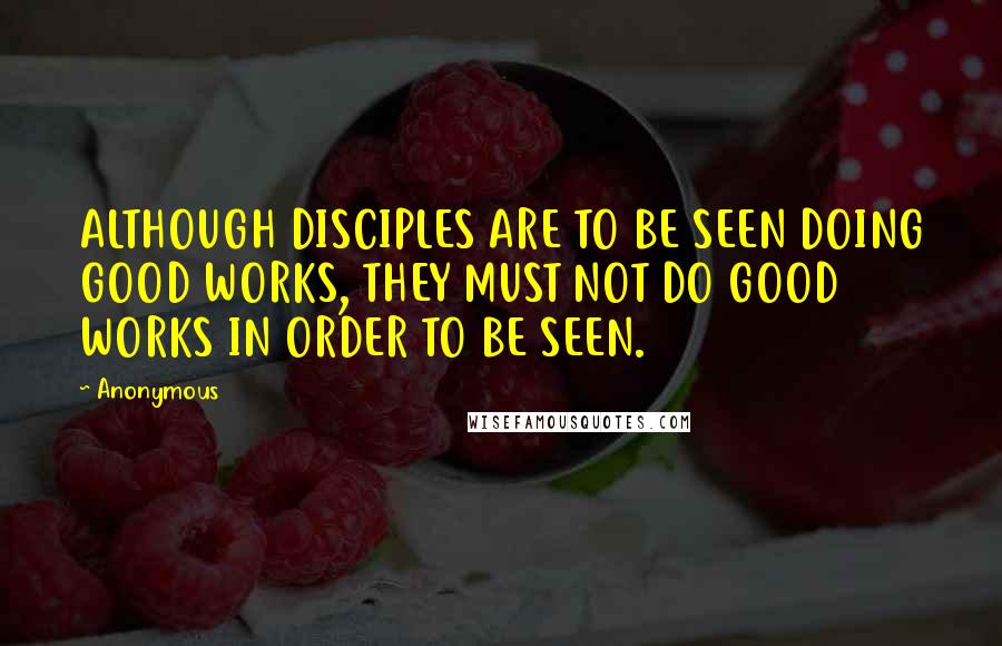 Anonymous Quotes: ALTHOUGH DISCIPLES ARE TO BE SEEN DOING GOOD WORKS, THEY MUST NOT DO GOOD WORKS IN ORDER TO BE SEEN.