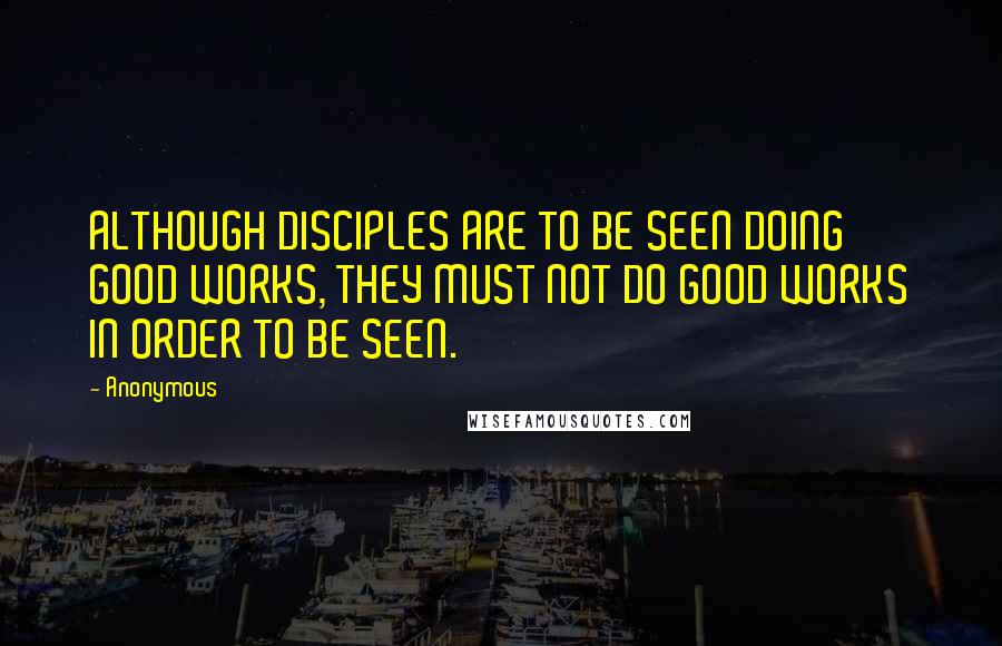 Anonymous Quotes: ALTHOUGH DISCIPLES ARE TO BE SEEN DOING GOOD WORKS, THEY MUST NOT DO GOOD WORKS IN ORDER TO BE SEEN.