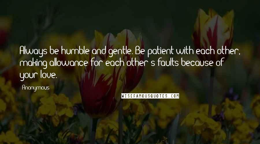 Anonymous Quotes: Always be humble and gentle. Be patient with each other, making allowance for each other's faults because of your love.