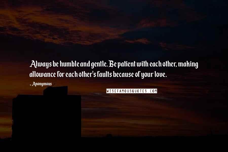 Anonymous Quotes: Always be humble and gentle. Be patient with each other, making allowance for each other's faults because of your love.