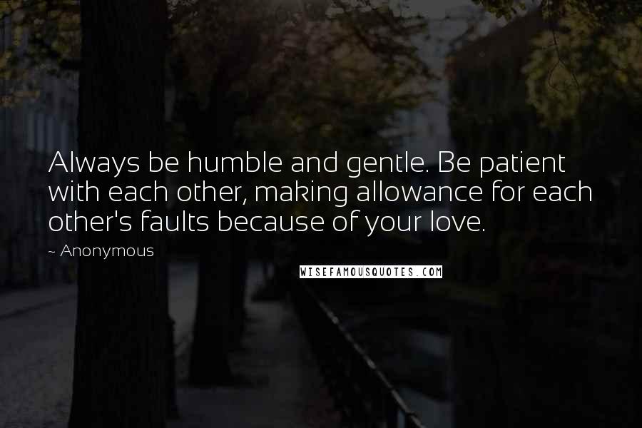 Anonymous Quotes: Always be humble and gentle. Be patient with each other, making allowance for each other's faults because of your love.