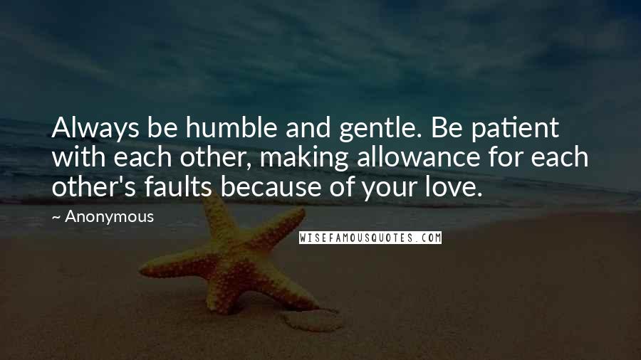 Anonymous Quotes: Always be humble and gentle. Be patient with each other, making allowance for each other's faults because of your love.