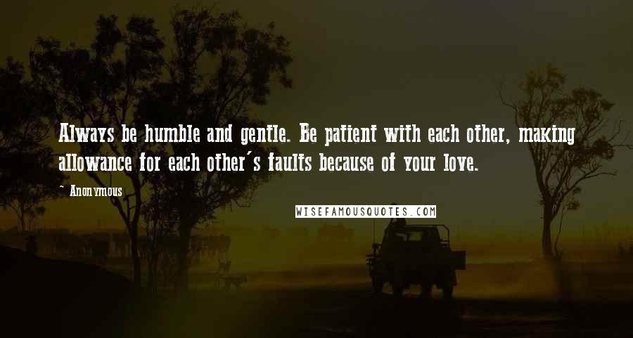 Anonymous Quotes: Always be humble and gentle. Be patient with each other, making allowance for each other's faults because of your love.