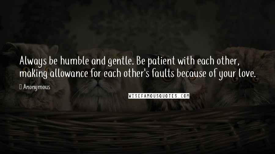 Anonymous Quotes: Always be humble and gentle. Be patient with each other, making allowance for each other's faults because of your love.