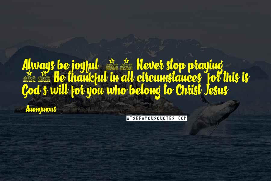 Anonymous Quotes: Always be joyful. 17 Never stop praying. 18 Be thankful in all circumstances, for this is God's will for you who belong to Christ Jesus.