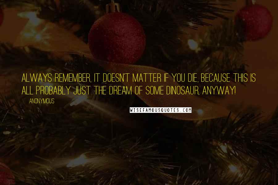 Anonymous Quotes: Always remember, it doesn't matter if you die, because this is all probably just the dream of some dinosaur, anyway!